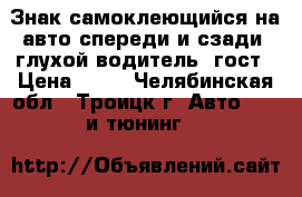 Знак самоклеющийся на авто спереди и сзади “глухой водитель“ гост › Цена ­ 75 - Челябинская обл., Троицк г. Авто » GT и тюнинг   